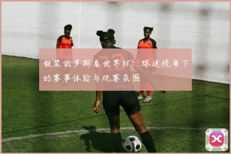 假装俄罗斯看世界杯:球迷视角下的赛事体验与观赛氛围