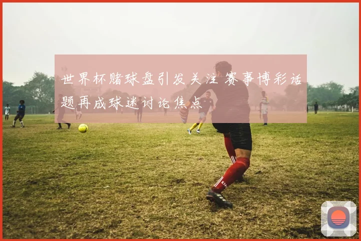 世界杯赌球盘引发关注 赛事博彩话题再成球迷讨论焦点