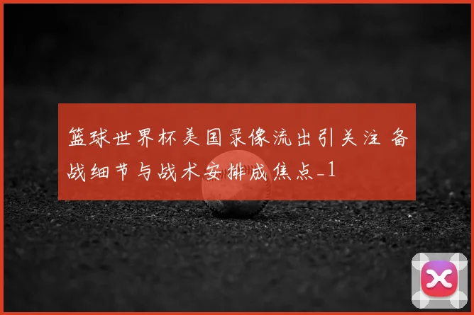篮球世界杯美国录像流出引关注 备战细节与战术安排成焦点_1