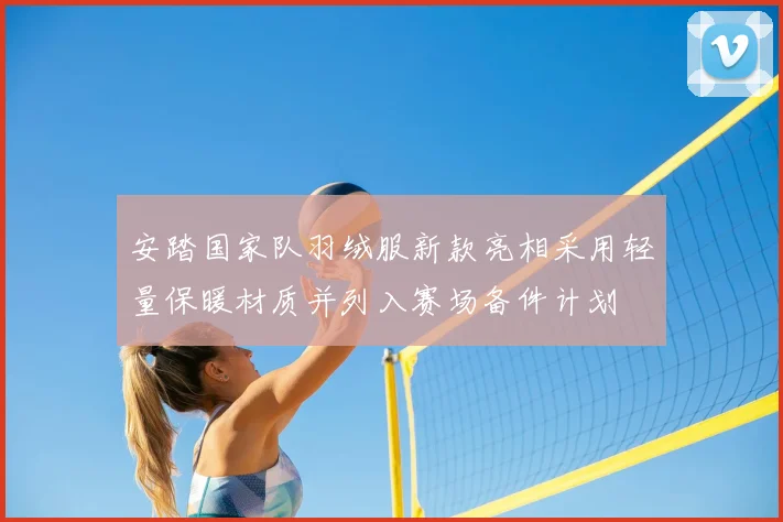 安踏国家队羽绒服新款亮相采用轻量保暖材质并列入赛场备件计划