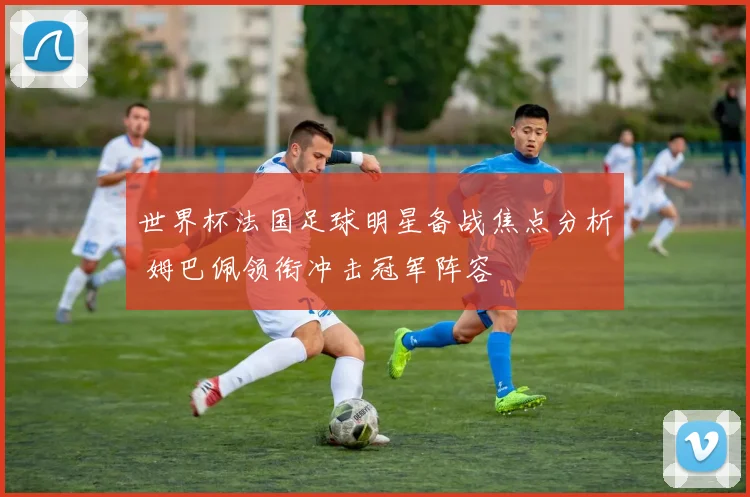 世界杯法国足球明星备战焦点分析 姆巴佩领衔冲击冠军阵容