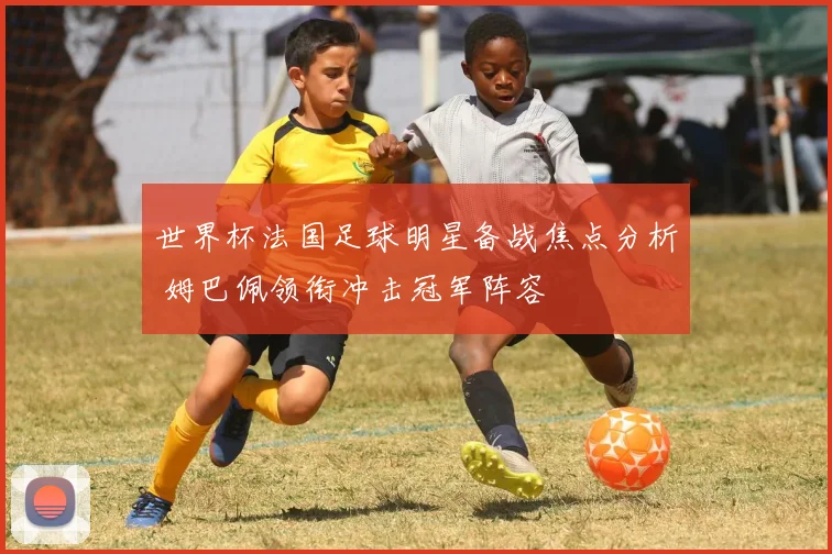 世界杯法国足球明星备战焦点分析 姆巴佩领衔冲击冠军阵容