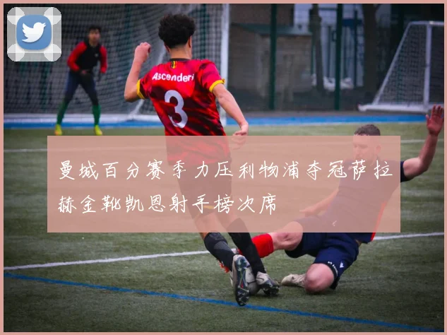 曼城百分赛季力压利物浦夺冠萨拉赫金靴凯恩射手榜次席