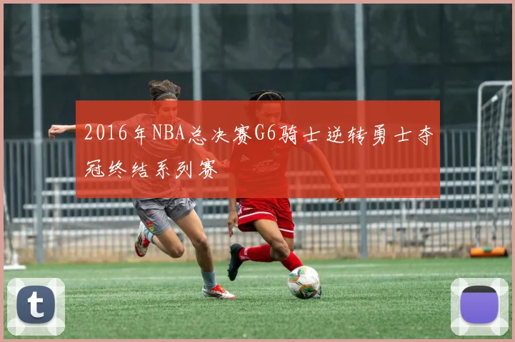 2016年NBA总决赛G6骑士逆转勇士夺冠终结系列赛