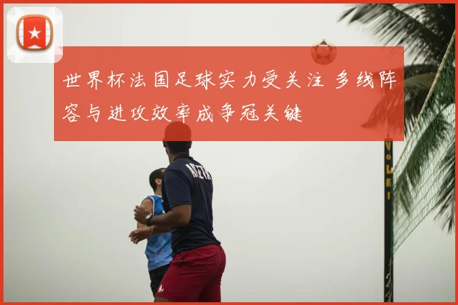 世界杯法国足球实力受关注 多线阵容与进攻效率成争冠关键