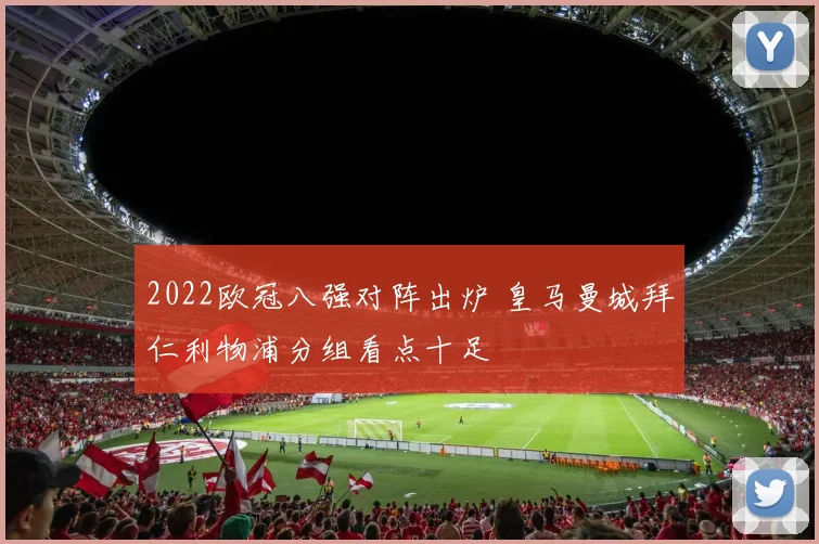2022欧冠八强对阵出炉 皇马曼城拜仁利物浦分组看点十足