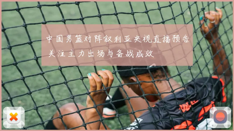 中国男篮对阵叙利亚央视直播预告 关注主力出场与备战成效