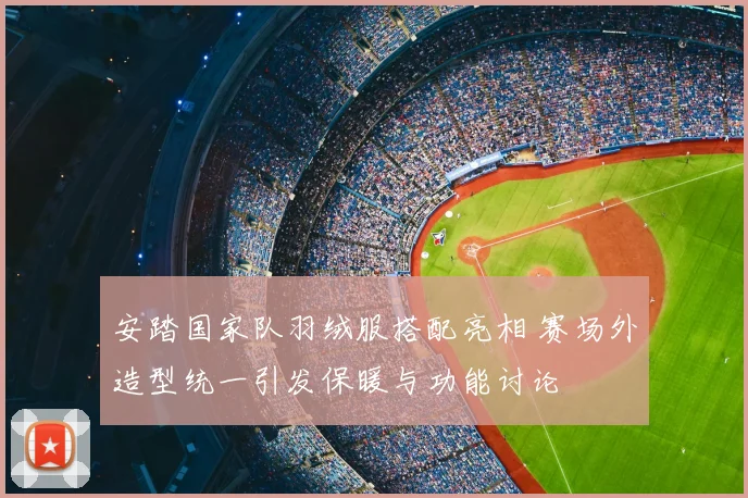安踏国家队羽绒服搭配亮相 赛场外造型统一引发保暖与功能讨论