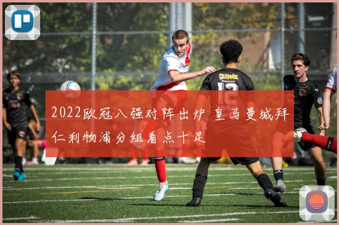 2022欧冠八强对阵出炉 皇马曼城拜仁利物浦分组看点十足