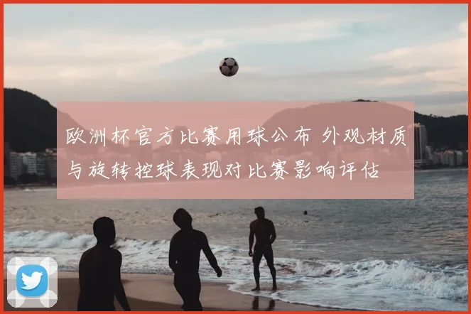 欧洲杯官方比赛用球公布 外观材质与旋转控球表现对比赛影响评估