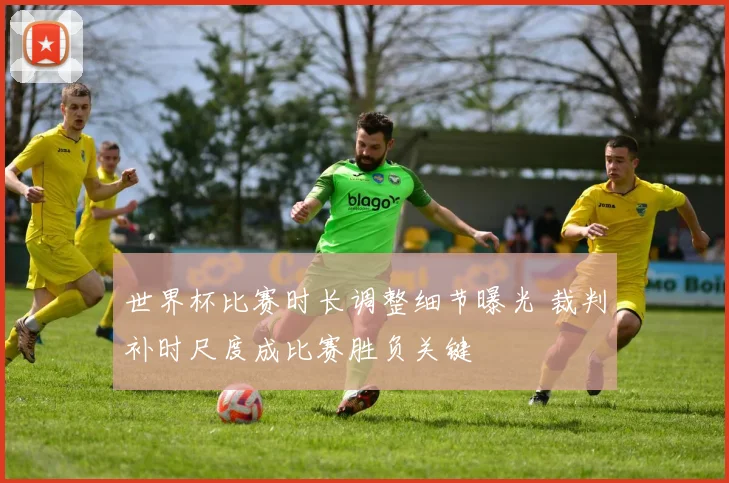 世界杯比赛时长调整细节曝光 裁判补时尺度成比赛胜负关键