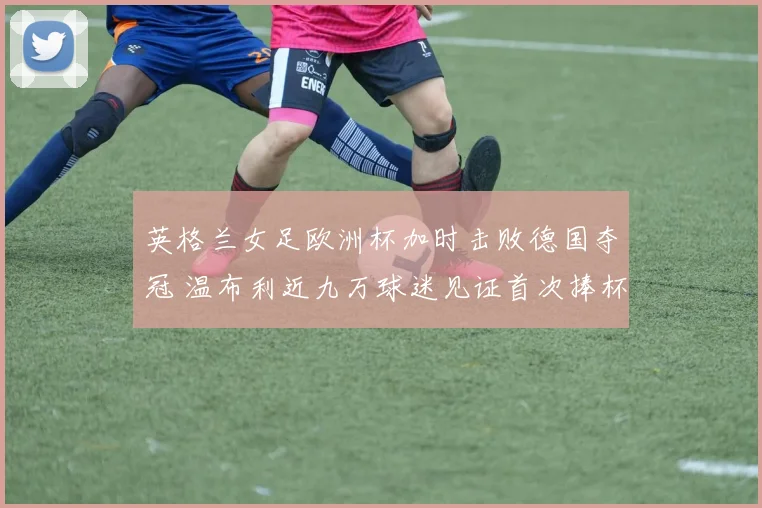 英格兰女足欧洲杯加时击败德国夺冠 温布利近九万球迷见证首次捧杯