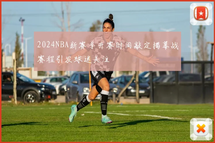 2024NBA新赛季开赛时间敲定揭幕战赛程引发球迷关注