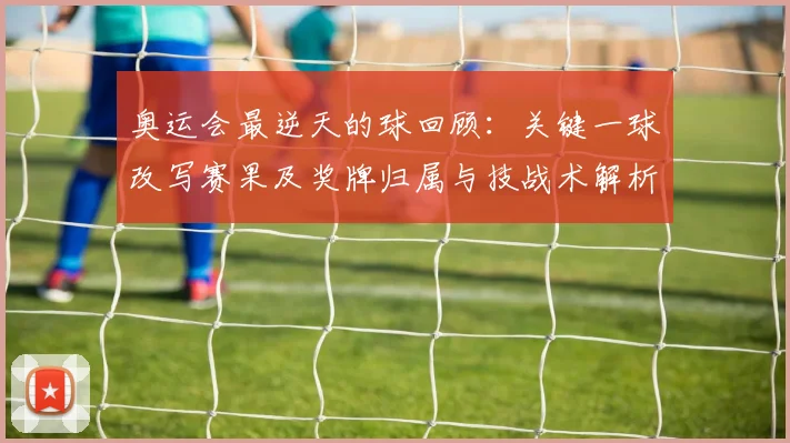 奥运会最逆天的球回顾：关键一球改写赛果及奖牌归属与技战术解析
