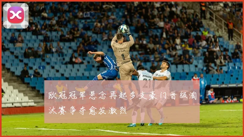 欧冠冠军悬念再起多支豪门晋级淘汰赛争夺愈发激烈