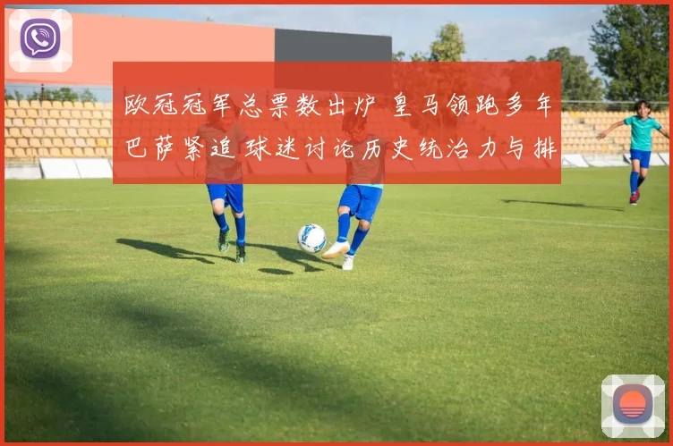 欧冠冠军总票数出炉 皇马领跑多年巴萨紧追 球迷讨论历史统治力与排名变化