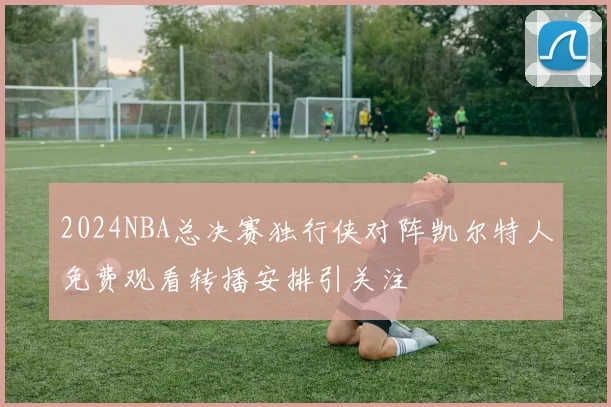 2024NBA总决赛独行侠对阵凯尔特人免费观看转播安排引关注