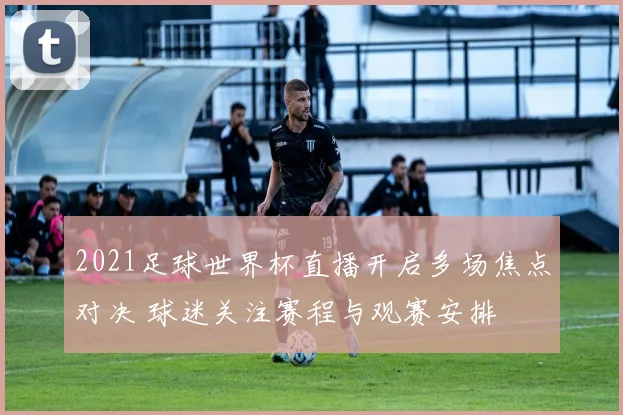 2021足球世界杯直播开启多场焦点对决 球迷关注赛程与观赛安排